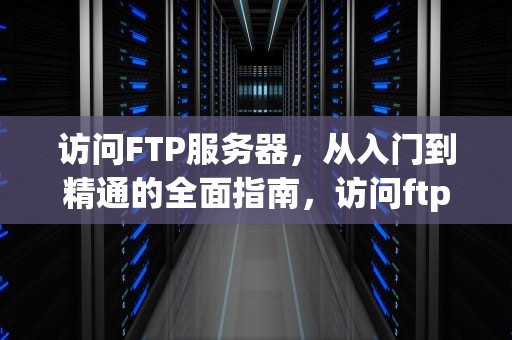 访问FTP服务器，从入门到精通的全面指南，访问ftp服务器的三种方法