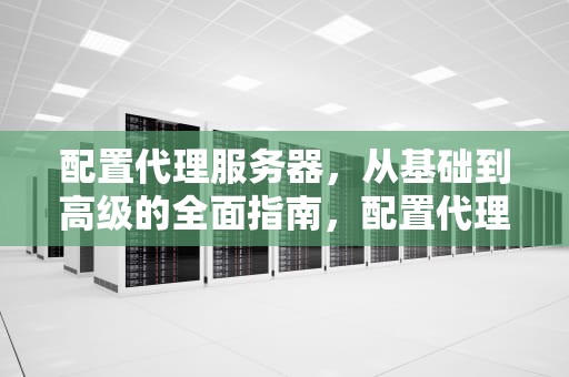 配置代理服务器，从基础到高级的全面指南，配置代理服务器未响应怎么办