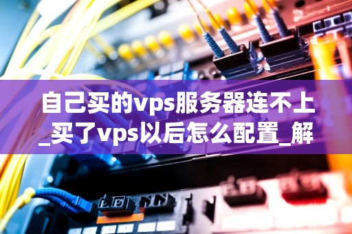 自己买的vps服务器连不上_买了vps以后怎么配置_解决VPS服务器连接问题的有效方法