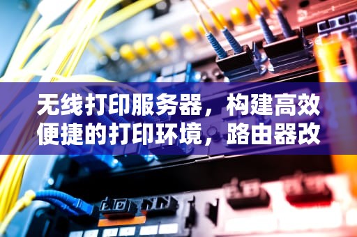 无线打印服务器，构建高效便捷的打印环境，路由器改无线打印服务器