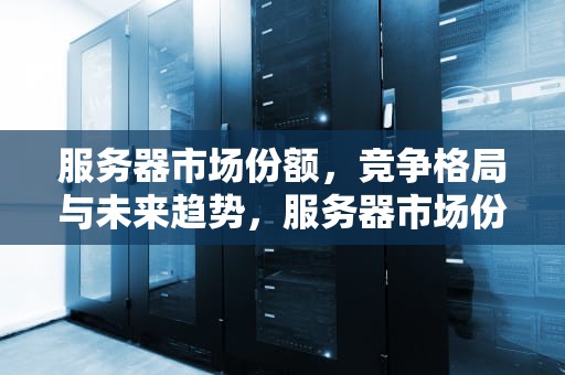 服务器市场份额，竞争格局与未来趋势，服务器市场份额排名