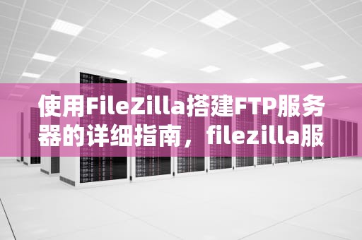 使用FileZilla搭建FTP服务器的详细指南，filezilla服务器端配置