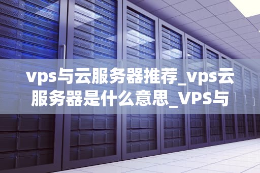 vps与云服务器推荐_vps云服务器是什么意思_VPS与云服务器的比较与推荐