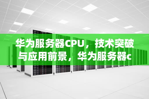 华为服务器CPU，技术突破与应用前景，华为服务器cpu型号