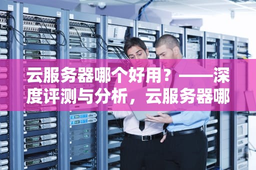 云服务器哪个好用？——深度评测与分析，云服务器哪个好用性价比高