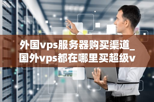 外国vps服务器购买渠道_国外vps都在哪里买超级vps管理器_探索外国VPS服务器购买渠道