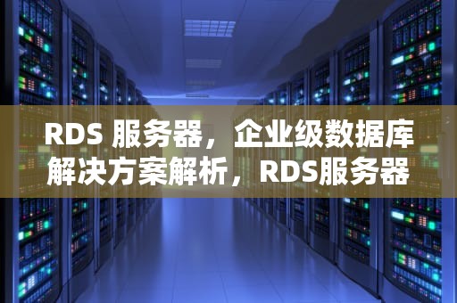 RDS 服务器，企业级数据库解决方案解析，RDS服务器是什么意思