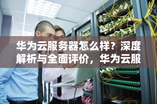 华为云服务器怎么样？深度解析与全面评价，华为云服务器怎么样好用吗