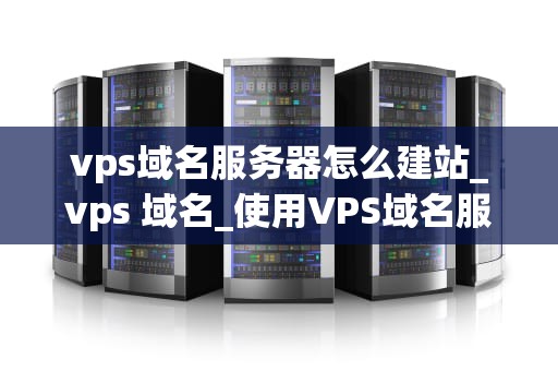 vps域名服务器怎么建站_vps 域名_使用VPS域名服务器建站的全面指南