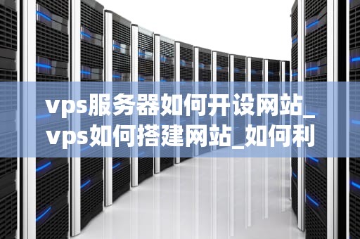 vps服务器如何开设网站_vps如何搭建网站_如何利用VPS服务器开设网站