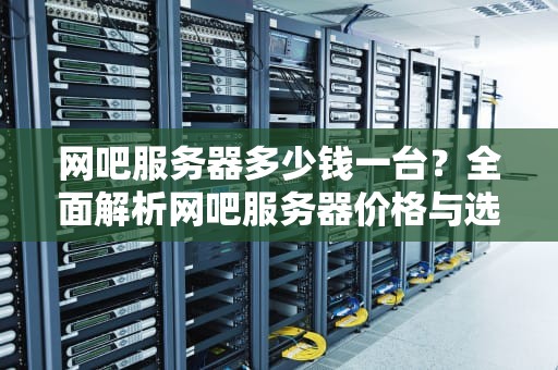 网吧服务器多少钱一台？全面解析网吧服务器价格与选择指南，网吧服务器多少钱一台50台
