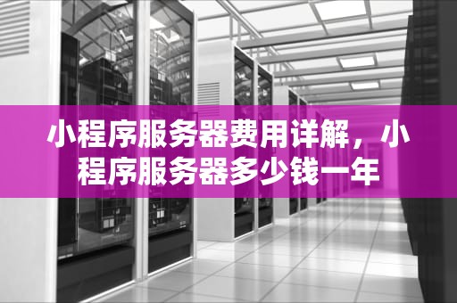 小程序服务器费用详解，小程序服务器多少钱一年
