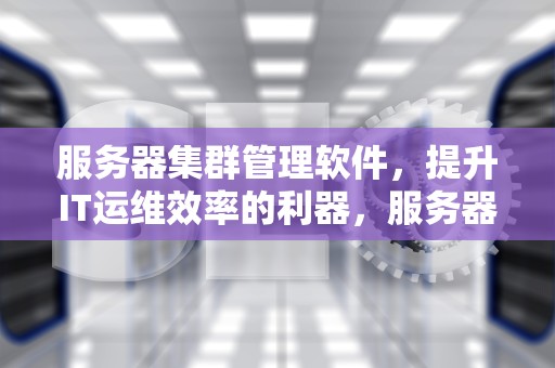 服务器集群管理软件，提升IT运维效率的利器，服务器集群管理软件有哪些