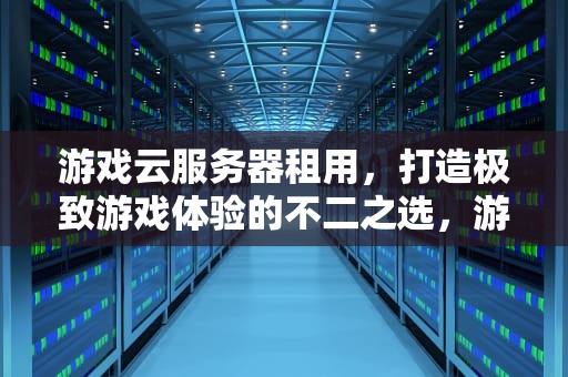 游戏云服务器租用，打造极致游戏体验的不二之选，游戏云服务器租用价格多少钱一年