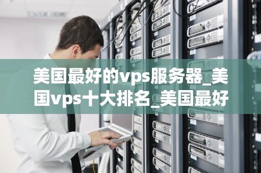 美国最好的vps服务器_美国vps十大排名_美国最好的VPS服务器：选择与优化