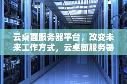 云桌面服务器平台，改变未来工作方式，云桌面服务器平台有哪些