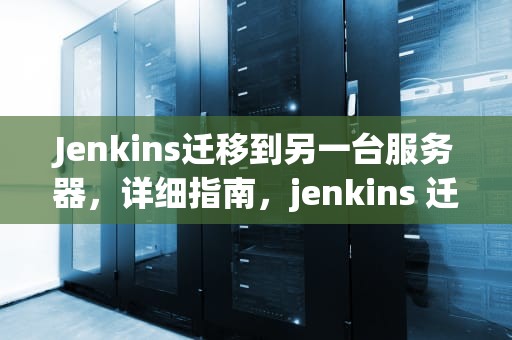 Jenkins迁移到另一台服务器，详细指南，jenkins 迁移