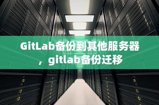 GitLab备份到其他服务器，gitlab备份迁移