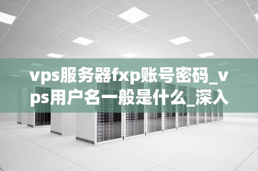 vps服务器fxp账号密码_vps用户名一般是什么_深入理解VPS服务器FXP账号密码及其重要性