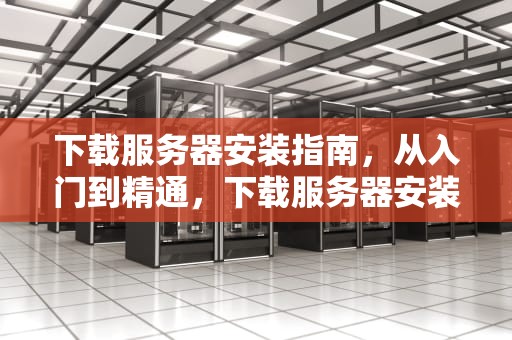 下载服务器安装指南，从入门到精通，下载服务器安装包怎么安装