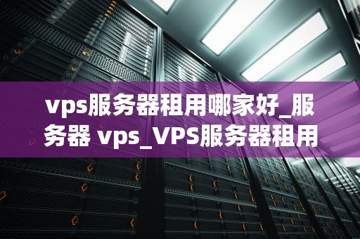 vps服务器租用哪家好_服务器 vps_VPS服务器租用哪家好？全面解析与推荐