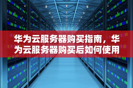 华为云服务器购买指南，华为云服务器购买后如何使用