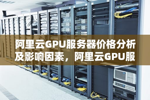 阿里云GPU服务器价格分析及影响因素，阿里云GPU服务器价格表