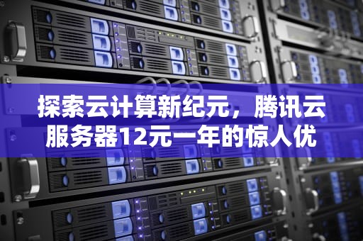 探索云计算新纪元，腾讯云服务器12元一年的惊人优惠，腾讯云服务器12元一年多少钱