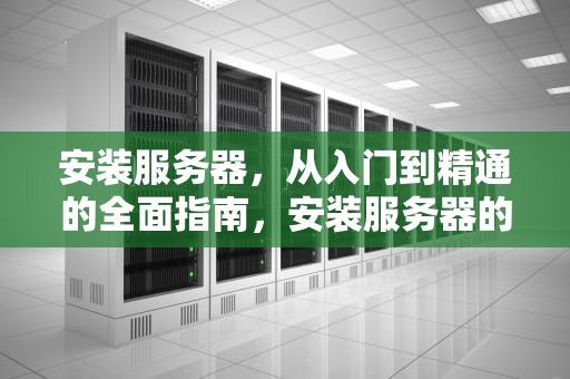 安装服务器，从入门到精通的全面指南，安装服务器的步骤