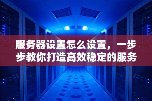 服务器设置怎么设置，一步步教你打造高效稳定的服务器环境，服务器设置怎么设置在哪里打开