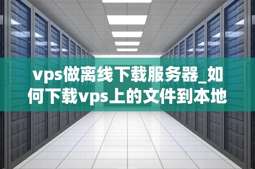 vps做离线下载服务器_如何下载vps上的文件到本地_利用VPS搭建离线下载服务器的全面指南