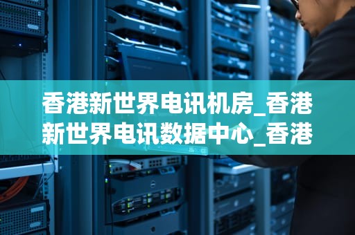 香港新世界电讯机房_香港新世界电讯数据中心_香港新世界电讯机房：引领香港数据中心行业的翘楚