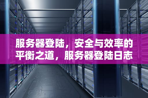 服务器登陆，安全与效率的平衡之道，服务器登陆日志怎么看