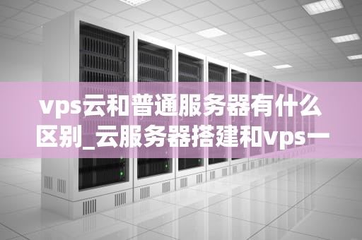 vps云和普通服务器有什么区别_云服务器搭建和vps一样吗?_VPS云与普通服务器的区别