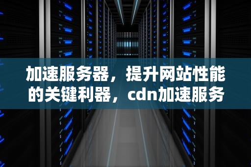 加速服务器，提升网站性能的关键利器，cdn加速服务器