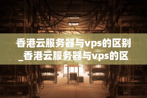 香港云服务器与vps的区别_香港云服务器与vps的区别是什么_香港云服务器与VPS的区别
