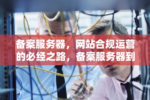 备案服务器，网站合规运营的必经之路，备案服务器到期域名还能用吗