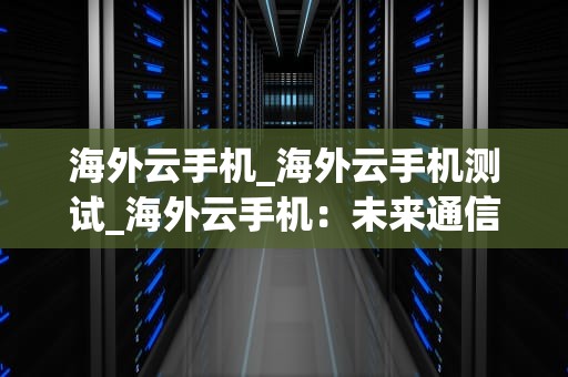 海外云手机_海外云手机测试_海外云手机：未来通信的新趋势