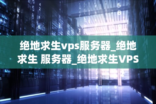 绝地求生vps服务器_绝地求生 服务器_绝地求生VPS服务器的选择与优化