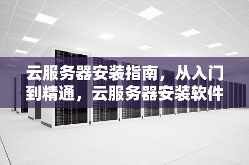 云服务器安装指南，从入门到精通，云服务器安装软件教程