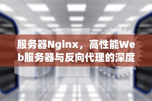 服务器Nginx，高性能Web服务器与反向代理的深度解析，前端部署到服务器nginx