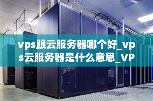 vps跟云服务器哪个好_vps云服务器是什么意思_VPS与云服务器的比较分析