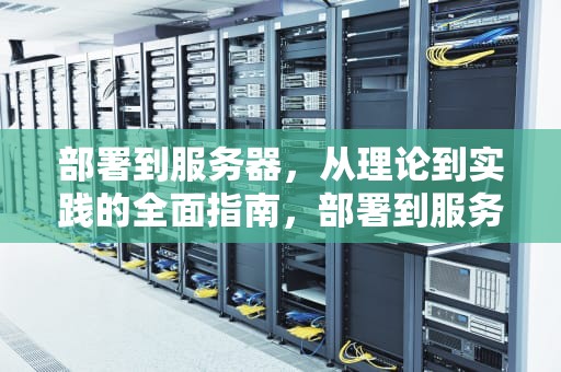 部署到服务器，从理论到实践的全面指南，部署到服务器什么意思