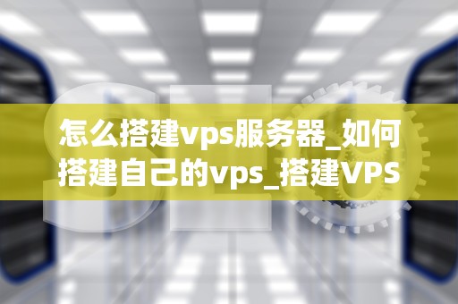 怎么搭建vps服务器_如何搭建自己的vps_搭建VPS服务器的详细步骤