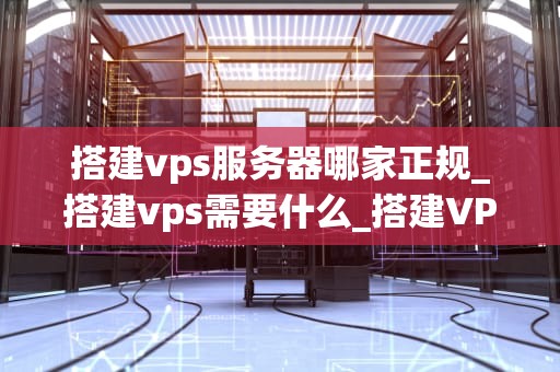 搭建vps服务器哪家正规_搭建vps需要什么_搭建VPS服务器哪家正规？——全面解析与推荐