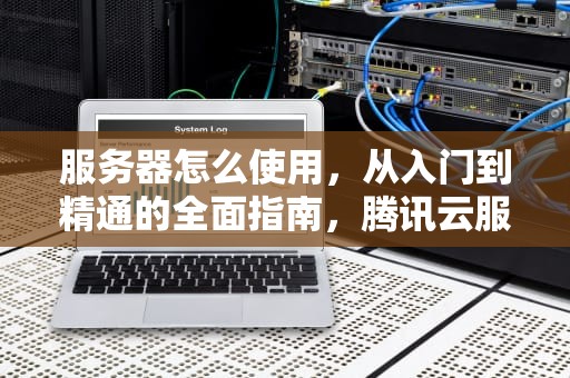 服务器怎么使用，从入门到精通的全面指南，腾讯云服务器怎么使用