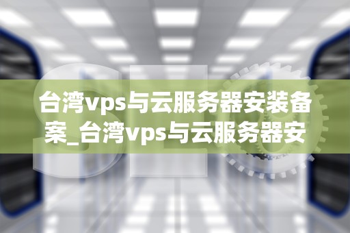 台湾vps与云服务器安装备案_台湾vps与云服务器安装备案哪个好_台湾VPS与云服务器安装备案的全面指南