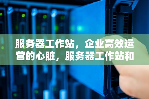 服务器工作站，企业高效运营的心脏，服务器工作站和台式机的区别