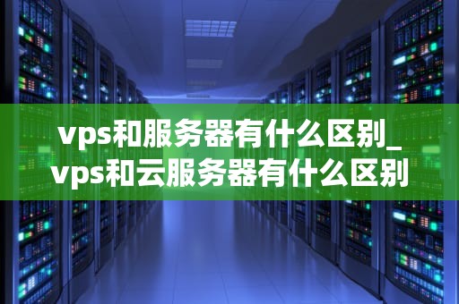 vps和服务器有什么区别_vps和云服务器有什么区别_VPS与服务器的区别