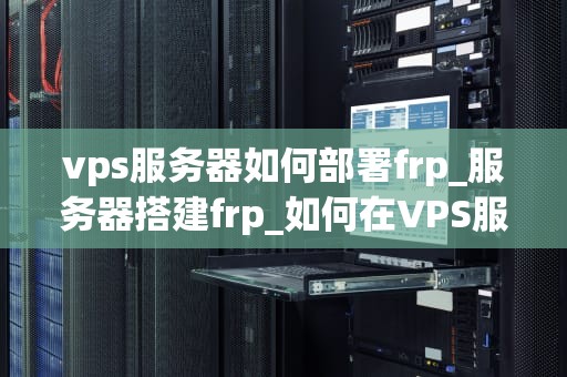 vps服务器如何部署frp_服务器搭建frp_如何在VPS服务器上部署Frp